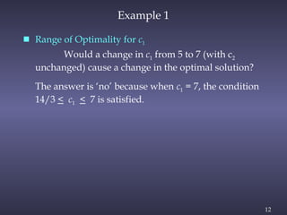 12
Example 1
 Range of Optimality for c1
Would a change in c1 from 5 to 7 (with c2
unchanged) cause a change in the optimal solution?
The answer is ‘no’ because when c1 = 7, the condition
14/3 < c1 < 7 is satisfied.
 
