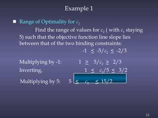 13
Example 1
 Range of Optimality for c2
Find the range of values for c2 ( with c1 staying
5) such that the objective function line slope lies
between that of the two binding constraints:
-1 < -5/c2 < -2/3
Multiplying by -1: 1 > 5/c2 > 2/3
Inverting, 1 < c2/5 < 3/2
Multiplying by 5: 5 < c2 < 15/2
 