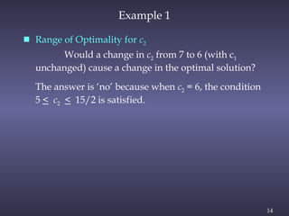 14
Example 1
 Range of Optimality for c2
Would a change in c2 from 7 to 6 (with c1
unchanged) cause a change in the optimal solution?
The answer is ‘no’ because when c2 = 6, the condition
5 < c2 < 15/2 is satisfied.
 