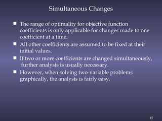 15
 The range of optimality for objective function
coefficients is only applicable for changes made to one
coefficient at a time.
 All other coefficients are assumed to be fixed at their
initial values.
 If two or more coefficients are changed simultaneously,
further analysis is usually necessary.
 However, when solving two-variable problems
graphically, the analysis is fairly easy.
Simultaneous Changes
 