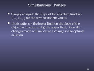 16
 Simply compute the slope of the objective function
(-Cx1
/Cx2
) for the new coefficient values.
 If this ratio is > the lower limit on the slope of the
objective function and < the upper limit, then the
changes made will not cause a change in the optimal
solution.
Simultaneous Changes
 
