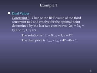 21
Example 1
 Dual Values
Constraint 3: Change the RHS value of the third
constraint to 9 and resolve for the optimal point
determined by the last two constraints: 2x1 + 3x2 =
19 and x1 + x2 = 9.
The solution is: x1 = 8, x2 = 1, z = 47.
The dual price is znew - zold = 47 - 46 = 1.
 