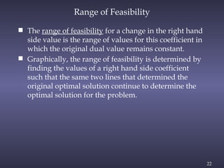22
Range of Feasibility
 The range of feasibility for a change in the right hand
side value is the range of values for this coefficient in
which the original dual value remains constant.
 Graphically, the range of feasibility is determined by
finding the values of a right hand side coefficient
such that the same two lines that determined the
original optimal solution continue to determine the
optimal solution for the problem.
 