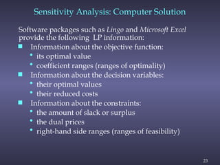 23
Software packages such as Lingo and Microsoft Excel
provide the following LP information:
 Information about the objective function:
• its optimal value
• coefficient ranges (ranges of optimality)
 Information about the decision variables:
• their optimal values
• their reduced costs
 Information about the constraints:
• the amount of slack or surplus
• the dual prices
• right-hand side ranges (ranges of feasibility)
Sensitivity Analysis: Computer Solution
 