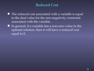 24
 The reduced cost associated with a variable is equal
to the dual value for the non-negativity constraint
associated with the variable.
 In general, if a variable has a non-zero value in the
optimal solution, then it will have a reduced cost
equal to 0.
Reduced Cost
 