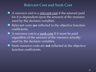 25
Relevant Cost and Sunk Cost
 A resource cost is a relevant cost if the amount paid
for it is dependent upon the amount of the resource
used by the decision variables.
 Relevant costs are reflected in the objective function
coefficients.
 A resource cost is a sunk cost if it must be paid
regardless of the amount of the resource actually
used by the decision variables.
 Sunk resource costs are not reflected in the objective
function coefficients.
 