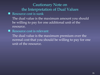 26
Cautionary Note on
the Interpretation of Dual Values
 Resource cost is sunk
The dual value is the maximum amount you should
be willing to pay for one additional unit of the
resource.
 Resource cost is relevant
The dual value is the maximum premium over the
normal cost that you should be willing to pay for one
unit of the resource.
 