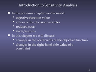 3
 In the previous chapter we discussed:
• objective function value
• values of the decision variables
• reduced costs
• slack/surplus
 In this chapter we will discuss:
• changes in the coefficients of the objective function
• changes in the right-hand side value of a
constraint
Introduction to Sensitivity Analysis
 