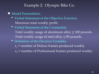33
Example 2: Olympic Bike Co.
 Model Formulation
• Verbal Statement of the Objective Function
Maximize total weekly profit.
• Verbal Statement of the Constraints
Total weekly usage of aluminum alloy < 100 pounds.
Total weekly usage of steel alloy < 80 pounds.
• Definition of the Decision Variables
x1 = number of Deluxe frames produced weekly.
x2 = number of Professional frames produced weekly.
 