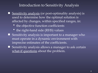 4
Introduction to Sensitivity Analysis
 Sensitivity analysis (or post-optimality analysis) is
used to determine how the optimal solution is
affected by changes, within specified ranges, in:
• the objective function coefficients
• the right-hand side (RHS) values
 Sensitivity analysis is important to a manager who
must operate in a dynamic environment with
imprecise estimates of the coefficients.
 Sensitivity analysis allows a manager to ask certain
what-if questions about the problem.
 