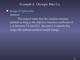 42
 Range of Optimality
Answer:
The output states that the solution remains
optimal as long as the objective function coefficient of
x1 is between 7.5 and 22.5. Because 6 is outside this
range, the optimal solution would change.
Example 2: Olympic Bike Co.
 