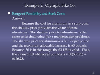 45
Example 2: Olympic Bike Co.
 Range of Feasibility and Sunk Costs
Answer:
Because the cost for aluminum is a sunk cost,
the shadow price provides the value of extra
aluminum. The shadow price for aluminum is the
same as its dual value (for a maximization problem).
The shadow price for aluminum is $3.125 per pound
and the maximum allowable increase is 60 pounds.
Because 50 is in this range, the $3.125 is valid. Thus,
the value of 50 additional pounds is = 50($3.125) =
$156.25.
 