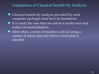 48
Limitations of Classical Sensitivity Analysis
 Classical sensitivity analysis provided by most
computer packages does have its limitations.
 It is rarely the case that one solves a model once and
makes recommendations.
 More often, a series of models is solved using a
variety of input data sets before a final plan is
adopted.
 