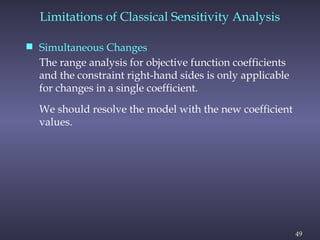 49
Limitations of Classical Sensitivity Analysis
 Simultaneous Changes
The range analysis for objective function coefficients
and the constraint right-hand sides is only applicable
for changes in a single coefficient.
We should resolve the model with the new coefficient
values.
 