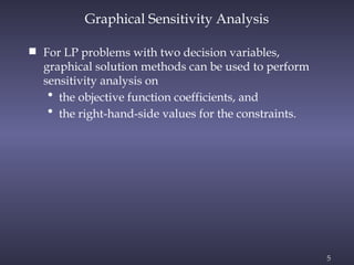 5
Graphical Sensitivity Analysis
 For LP problems with two decision variables,
graphical solution methods can be used to perform
sensitivity analysis on
• the objective function coefficients, and
• the right-hand-side values for the constraints.
 