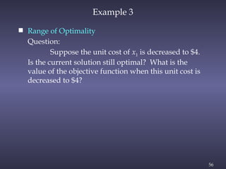56
Example 3
 Range of Optimality
Question:
Suppose the unit cost of x1 is decreased to $4.
Is the current solution still optimal? What is the
value of the objective function when this unit cost is
decreased to $4?
 