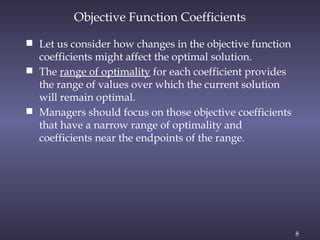 8
Objective Function Coefficients
 Let us consider how changes in the objective function
coefficients might affect the optimal solution.
 The range of optimality for each coefficient provides
the range of values over which the current solution
will remain optimal.
 Managers should focus on those objective coefficients
that have a narrow range of optimality and
coefficients near the endpoints of the range.
 