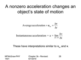 MFMcGraw-PHY
1401
Chapter 3b - Revised:
6/7/2010
28
t∆
∆
==
v
aavonacceleratiAverage
A nonzero acceleration changes an
object’s state of motion
Δt 0
Δv
Instantaneous acceleration = a = lim
Δt→
These have interpretations similar to vav and v.
 