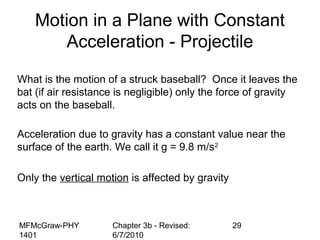 MFMcGraw-PHY
1401
Chapter 3b - Revised:
6/7/2010
29
Motion in a Plane with Constant
Acceleration - Projectile
What is the motion of a struck baseball? Once it leaves the
bat (if air resistance is negligible) only the force of gravity
acts on the baseball.
Acceleration due to gravity has a constant value near the
surface of the earth. We call it g = 9.8 m/s2
Only the vertical motion is affected by gravity
 