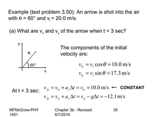 MFMcGraw-PHY
1401
Chapter 3b - Revised:
6/7/2010
35
Example (text problem 3.50): An arrow is shot into the air
with θ = 60° and vi = 20.0 m/s.
(a) What are vx and vy of the arrow when t = 3 sec?
The components of the initial
velocity are:
m/s3.17sin
m/s0.10cos
==
==
θ
θ
iiy
iix
vv
vv
At t = 3 sec:
m/s1.12
m/s0.10
−=∆−=∆+=
==∆+=
tgvtavv
vtavv
iyyiyfy
ixxixfx
x
y
60°
vi
CONSTANT
 