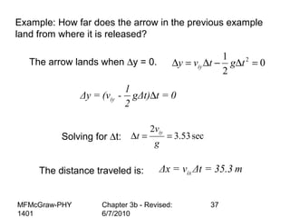 MFMcGraw-PHY
1401
Chapter 3b - Revised:
6/7/2010
37
Example: How far does the arrow in the previous example
land from where it is released?
The arrow lands when ∆y = 0. 0
2
1 2
=∆−∆=∆ tgtvy iy
Solving for ∆t: sec53.3
2
==∆
g
v
t iy
The distance traveled is: ixΔx = v Δt = 35.3 m
∆iy
1
Δy = (v - gΔt) t = 0
2
 