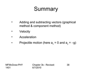 MFMcGraw-PHY
1401
Chapter 3b - Revised:
6/7/2010
38
Summary
• Adding and subtracting vectors (graphical
method & component method)
• Velocity
• Acceleration
• Projectile motion (here ax = 0 and ay = −g)
 