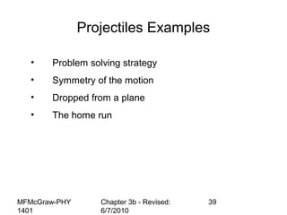MFMcGraw-PHY
1401
Chapter 3b - Revised:
6/7/2010
39
Projectiles Examples
• Problem solving strategy
• Symmetry of the motion
• Dropped from a plane
• The home run
 