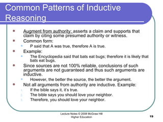 Common Patterns of Inductive Reasoning Augment from authority:  asserts a claim and supports that claim by citing some presumed authority or witness.  Common form: P said that A was true, therefore A is true.  Example:  The Encyclopedia said that bats eat bugs; therefore it is likely that bats eat bugs.  Since sources are not 100% reliable, conclusions of such arguments are not guaranteed and thus such arguments are inductive.  However, the better the source, the better the argument.  Not all arguments from authority are inductive. Example:  If the bible says it, it’s true.  The bible says you should love your neighbor. Therefore, you should love your neighbor.  Lecture Notes © 2008 McGraw Hill Higher Education 