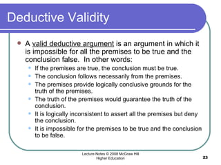 Deductive Validity A  valid deductive argument  is an argument in which it is impossible for all the premises to be true and the conclusion false.  In other words:  If the premises are true, the conclusion must be true. The conclusion follows necessarily from the premises.  The premises provide logically conclusive grounds for the truth of the premises. The truth of the premises would guarantee the truth of the conclusion.  It is logically inconsistent to assert all the premises but deny the conclusion.  It is impossible for the premises to be true and the conclusion to be false.  Lecture Notes © 2008 McGraw Hill Higher Education 