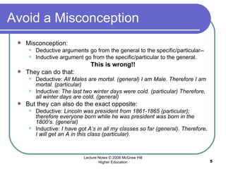 Avoid a Misconception Misconception:  Deductive arguments go from the general to the specific/particular-- Inductive argument go from the specific/particular to the general.  This is wrong!! They can do that: Deductive:  All Males are mortal. (general) I am Male. Therefore I am mortal. (particular)  Inductive:  The last two winter days were cold. (particular) Therefore, all winter days are cold. (general)  But they can also do the exact opposite:  Deductive:  Lincoln was president from 1861-1865 (particular); therefore everyone born while he was president was born in the 1800’s. (general)  Inductive:  I have got A’s in all my classes so far (general). Therefore, I will get an A in this class (particular).  Lecture Notes © 2008 McGraw Hill Higher Education 