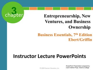 3
chapter
Business Essentials, 7th Edition
Ebert/Griffin
© 2009 Pearson Education, Inc.
Entrepreneurship, New
Ventures, and Business
Ownership
Instructor Lecture PowerPoints
PowerPoint Presentation prepared by
Carol Vollmer Pope Alverno College
 