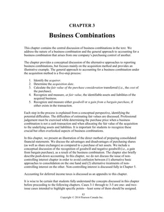 CHAPTER 3
Business Combinations
This chapter contains the central discussion of business combinations in the text. We
address the nature of a business combination and the general approach to accounting for a
business combination that arises from one company’s purchasing control of another.
The chapter provides a conceptual discussion of the alternative approaches to reporting
business combinations, but focuses mainly on the acquisition method and provides an
illustrative example. The general approach to accounting for a business combination under
the acquisition method is a five-step process:
1. Identify the acquirer.
2. Determine the acquisition date.
3. Calculate the fair value of the purchase consideration transferred (i.e., the cost of
the purchase).
4. Recognize and measure, at fair value, the identifiable assets and liabilities of the
acquired business.
5. Recognize and measure either goodwill or a gain from a bargain purchase, if
either exists in the transaction.
Each step in the process is explained from a conceptual perspective, identifying the
potential difficulties. The difficulties of estimating fair values are discussed. Professional
judgement must be exercised while determining the purchase price when a business
combination is not a cash transaction and when allocating the fair value of the acquisition
to the underlying assets and liabilities. It is important for students to recognize these
crucial but often overlooked aspects of business combinations.
In this chapter, we present an illustration of the direct method of preparing consolidated
financial statements. We discuss the advantages and disadvantages of purchasing shares
(as well as share exchanges) as compared to a purchase of net assets. We include a
conceptual discussion of the recognition of goodwill and negative goodwill (i.e., a gain
from bargain purchase), as a result of the business combination. The chapter also briefly
describe push-down accounting. In this chapter, we do not discuss the issue of non-
controlling interest chapter in order to avoid confusion between (1) alternative basic
approaches to consolidation on the one hand and (2) alternative treatments of non-
controlling interest on the other. Non-controlling interest is discussed fully in Chapter 5.
Accounting for deferred income taxes is discussed as an appendix to this chapter.
It is wise to be certain that students fully understand the concepts discussed in this chapter
before proceeding to the following chapters. Cases 3-1 through to 3-5 are one- and two-
issue cases intended to highlight specific points—least some of them should be assigned.
83
Copyright © 2014 Pearson Canada Inc.
 