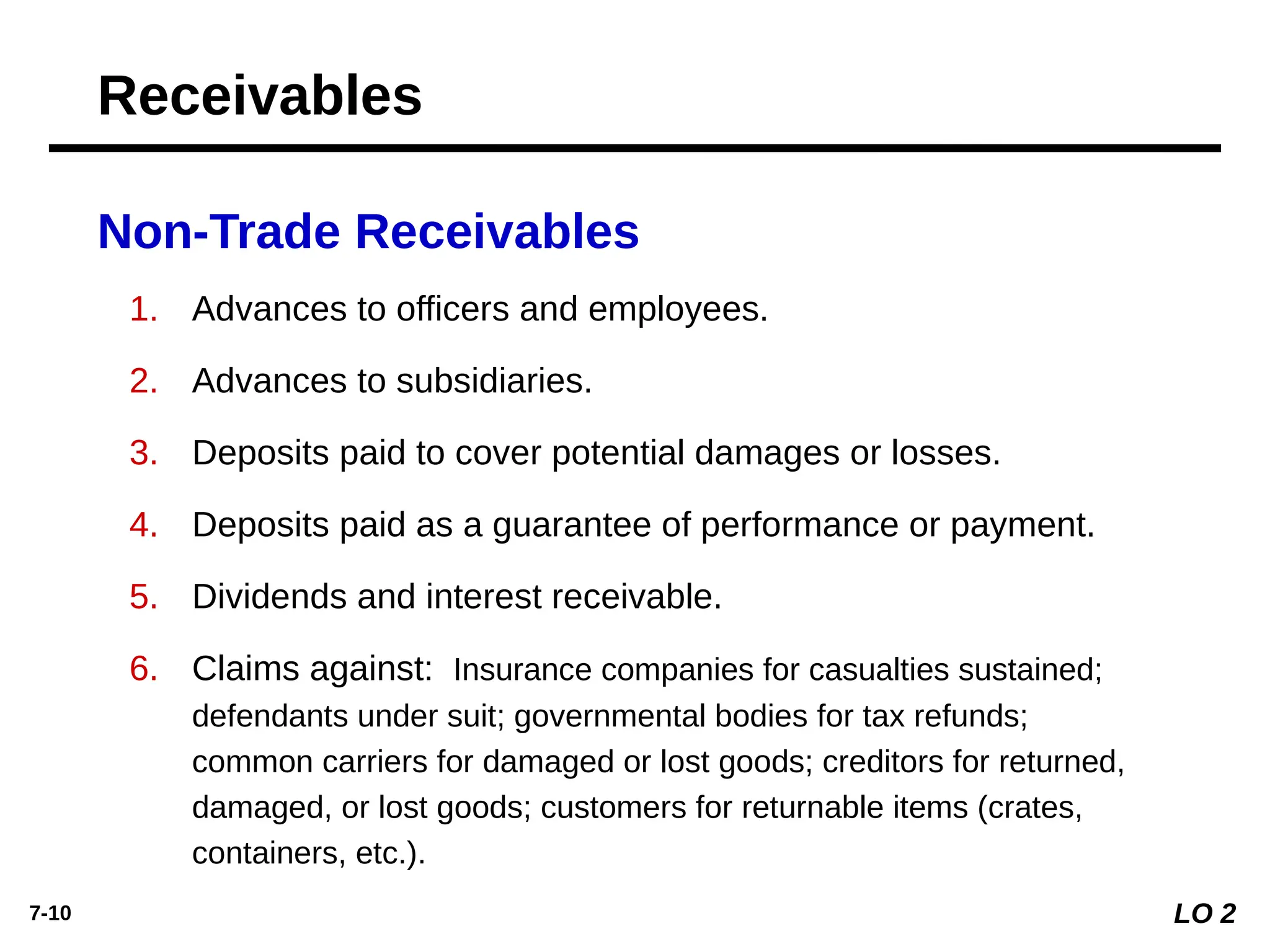 7-10
Non-Trade Receivables
1. Advances to officers and employees.
2. Advances to subsidiaries.
3. Deposits paid to cover potential damages or losses.
4. Deposits paid as a guarantee of performance or payment.
5. Dividends and interest receivable.
6. Claims against: Insurance companies for casualties sustained;
defendants under suit; governmental bodies for tax refunds;
common carriers for damaged or lost goods; creditors for returned,
damaged, or lost goods; customers for returnable items (crates,
containers, etc.).
LO 2
Receivables
 