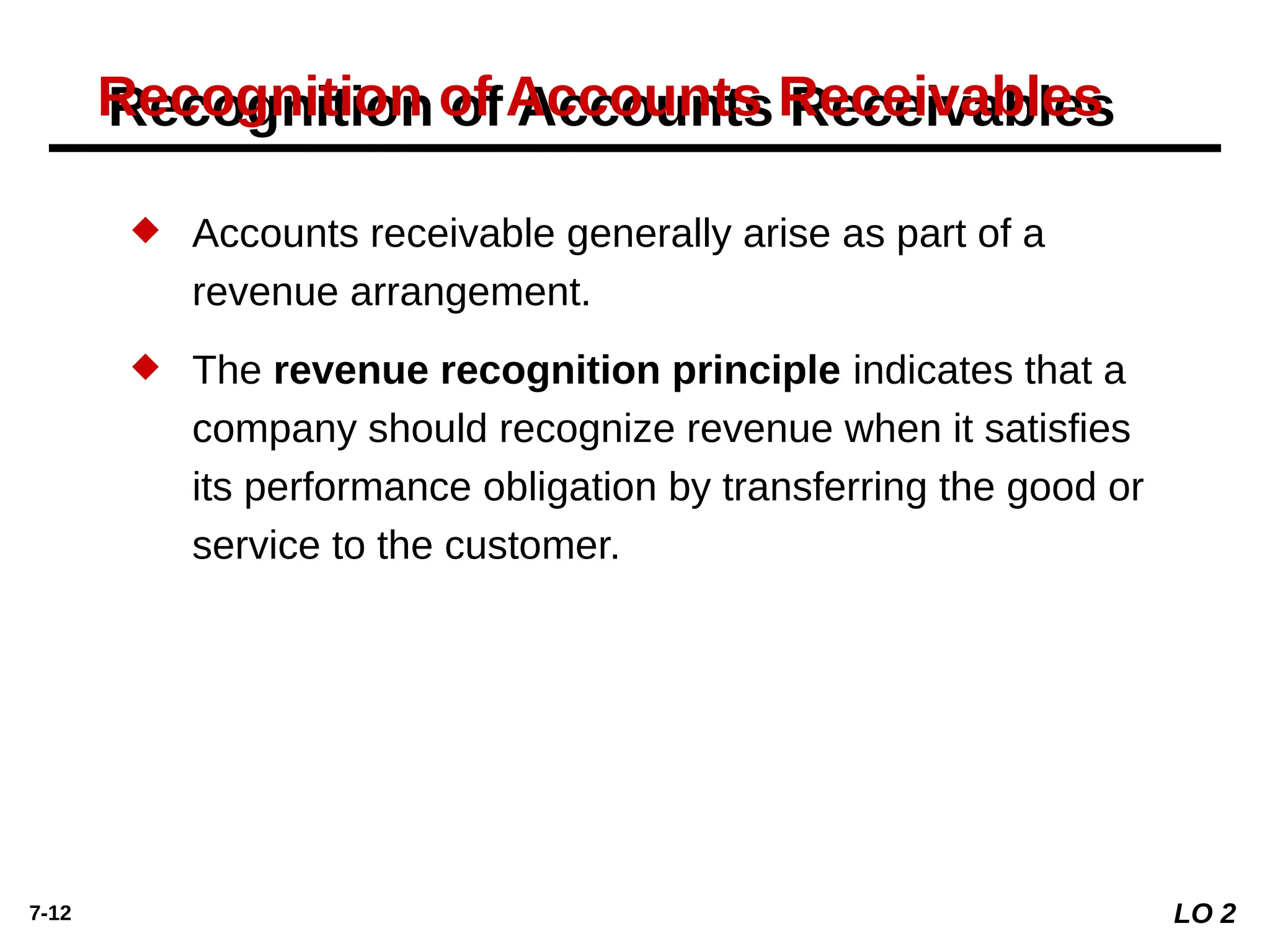 7-12
Recognition of Accounts Receivables
 Accounts receivable generally arise as part of a
revenue arrangement.
 The revenue recognition principle indicates that a
company should recognize revenue when it satisfies
its performance obligation by transferring the good or
service to the customer.
LO 2
 