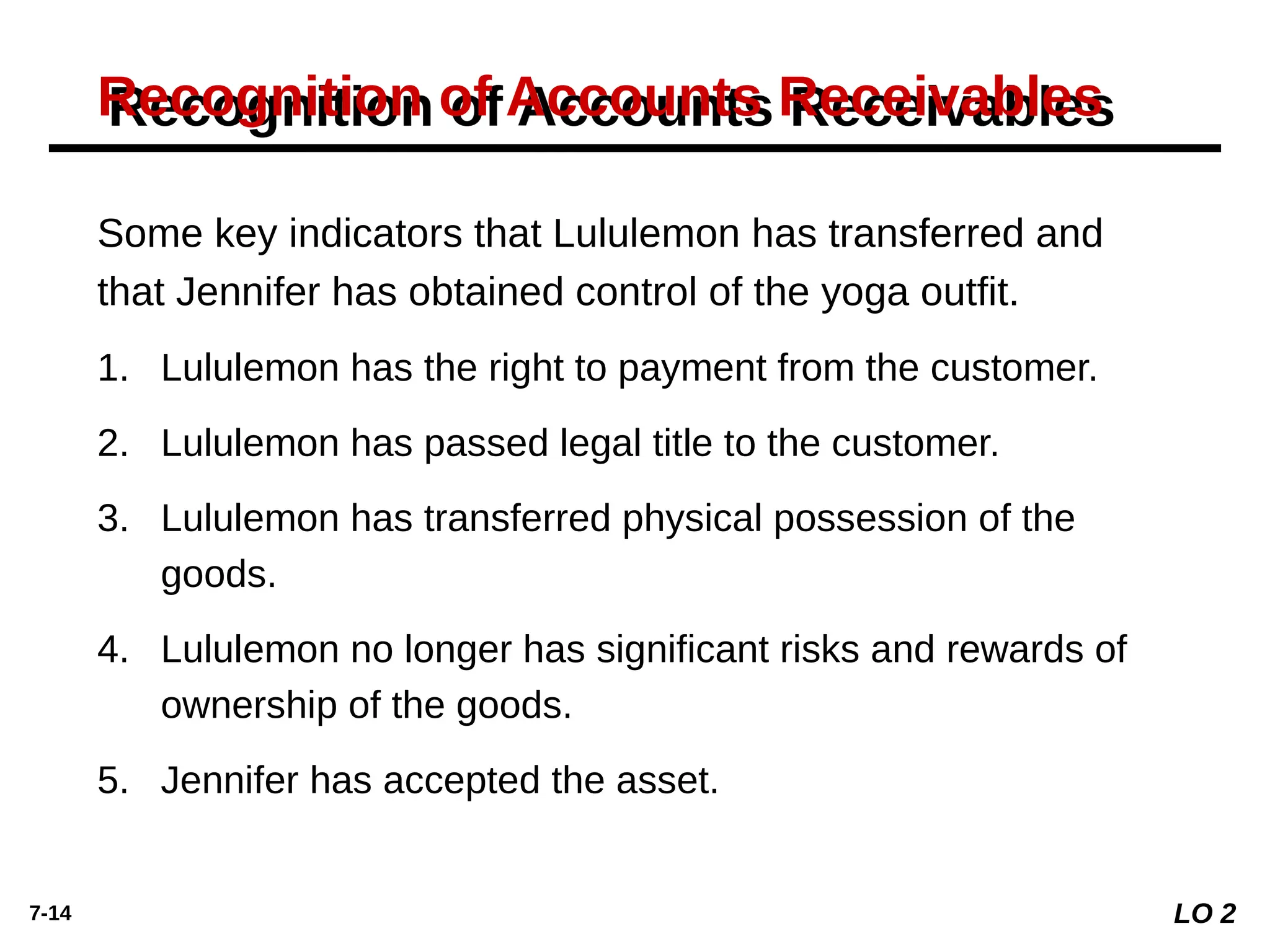 7-14
Recognition of Accounts Receivables
Some key indicators that Lululemon has transferred and
that Jennifer has obtained control of the yoga outfit.
1. Lululemon has the right to payment from the customer.
2. Lululemon has passed legal title to the customer.
3. Lululemon has transferred physical possession of the
goods.
4. Lululemon no longer has significant risks and rewards of
ownership of the goods.
5. Jennifer has accepted the asset.
LO 2
 