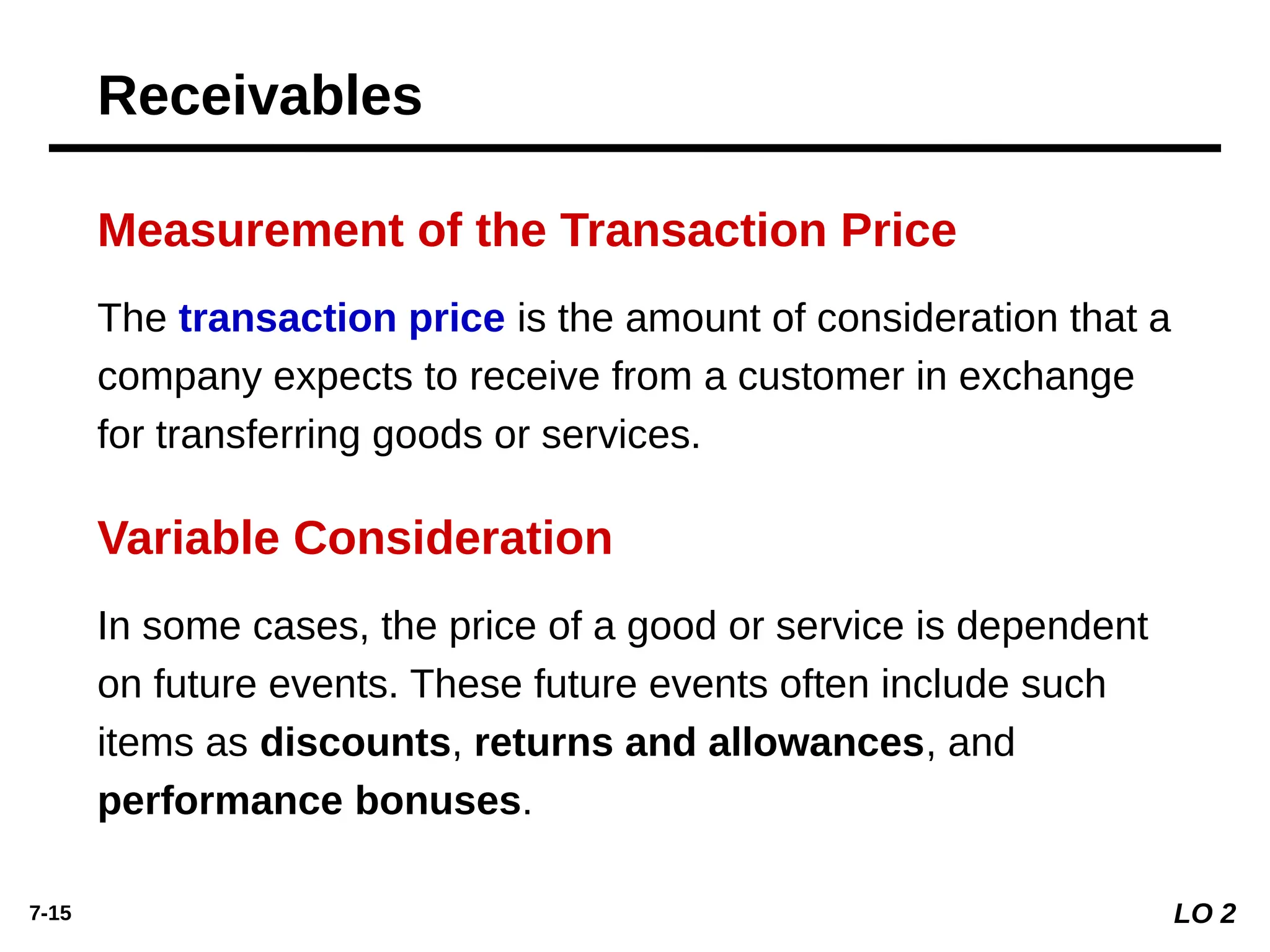 7-15
The transaction price is the amount of consideration that a
company expects to receive from a customer in exchange
for transferring goods or services.
Measurement of the Transaction Price
In some cases, the price of a good or service is dependent
on future events. These future events often include such
items as discounts, returns and allowances, and
performance bonuses.
Variable Consideration
Receivables
LO 2
 