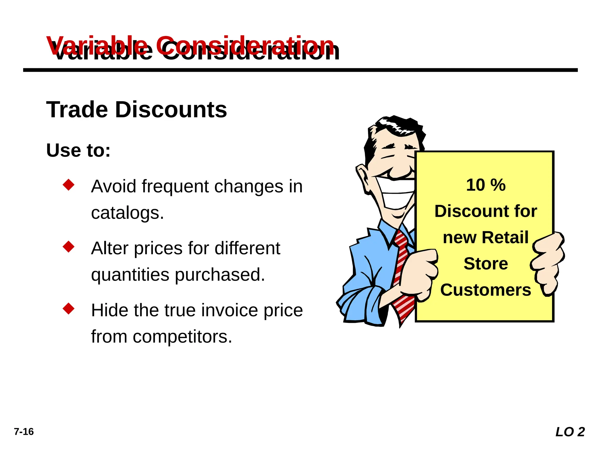 7-16
Variable Consideration
Use to:
 Avoid frequent changes in
catalogs.
 Alter prices for different
quantities purchased.
 Hide the true invoice price
from competitors.
10 %
Discount for
new Retail
Store
Customers
Trade Discounts
LO 2
 