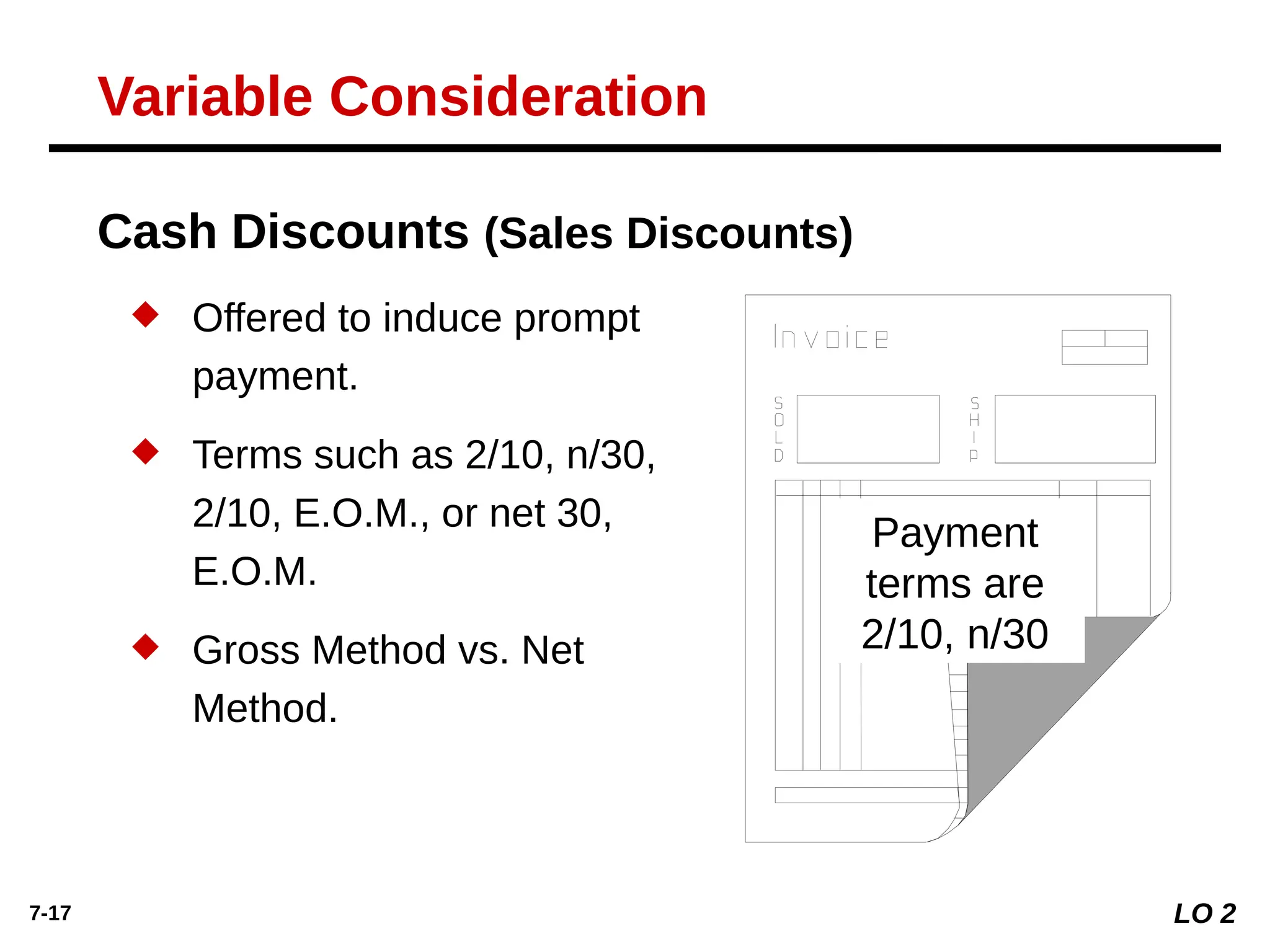 7-17
 Offered to induce prompt
payment.
 Terms such as 2/10, n/30,
2/10, E.O.M., or net 30,
E.O.M.
 Gross Method vs. Net
Method.
Cash Discounts (Sales Discounts)
Payment
terms are
2/10, n/30
LO 2
Variable Consideration
 