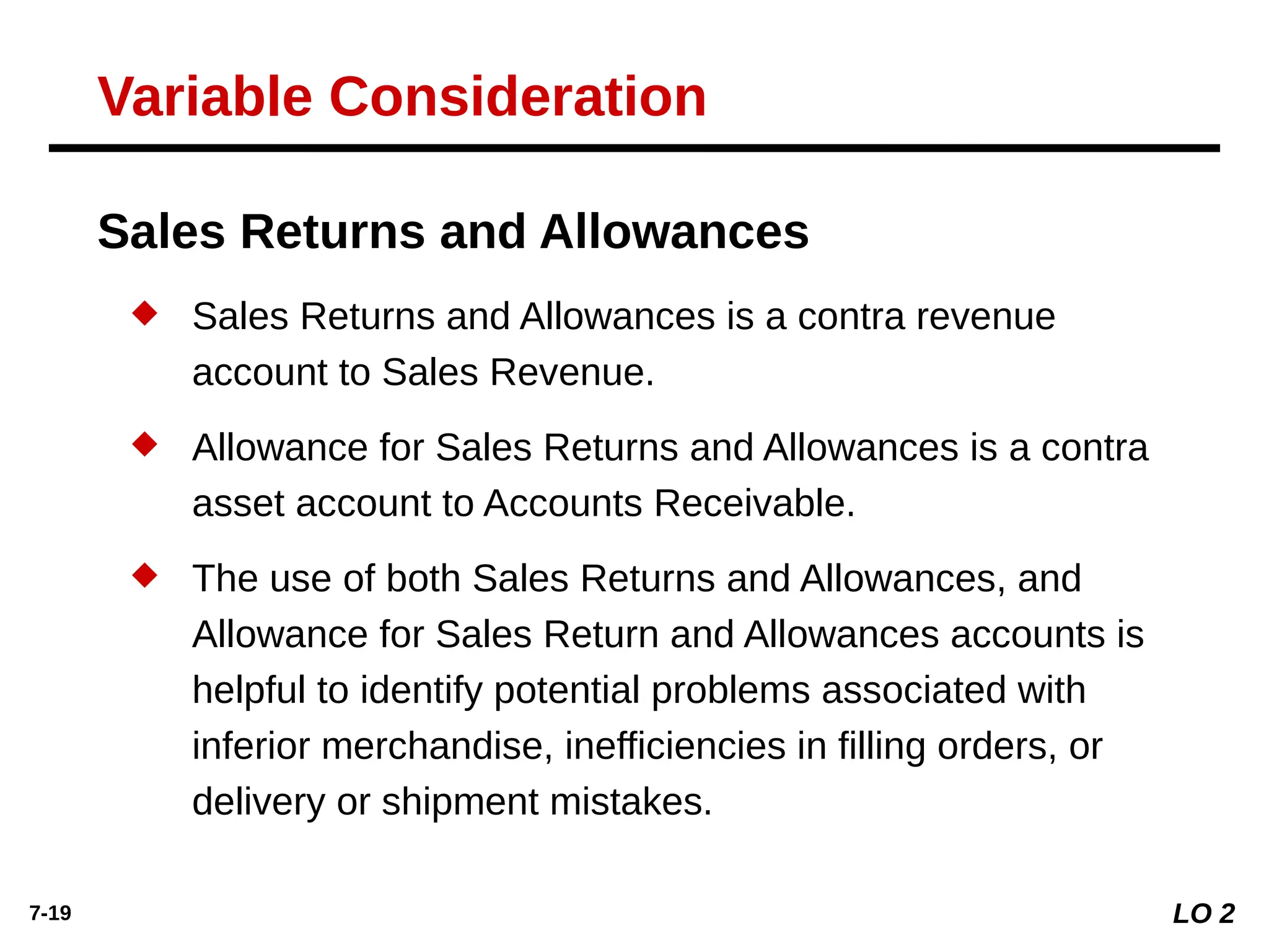 7-19
 Sales Returns and Allowances is a contra revenue
account to Sales Revenue.
 Allowance for Sales Returns and Allowances is a contra
asset account to Accounts Receivable.
 The use of both Sales Returns and Allowances, and
Allowance for Sales Return and Allowances accounts is
helpful to identify potential problems associated with
inferior merchandise, inefficiencies in filling orders, or
delivery or shipment mistakes.
Sales Returns and Allowances
LO 2
Variable Consideration
 