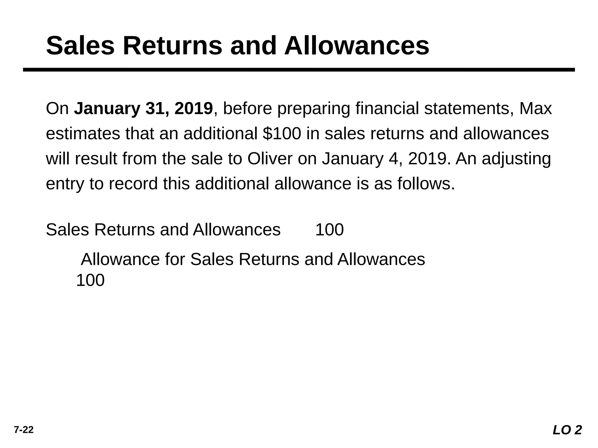 7-22
On January 31, 2019, before preparing ﬁnancial statements, Max
estimates that an additional $100 in sales returns and allowances
will result from the sale to Oliver on January 4, 2019. An adjusting
entry to record this additional allowance is as follows.
Sales Returns and Allowances 100
Allowance for Sales Returns and Allowances
100
Sales Returns and Allowances
LO 2
 
