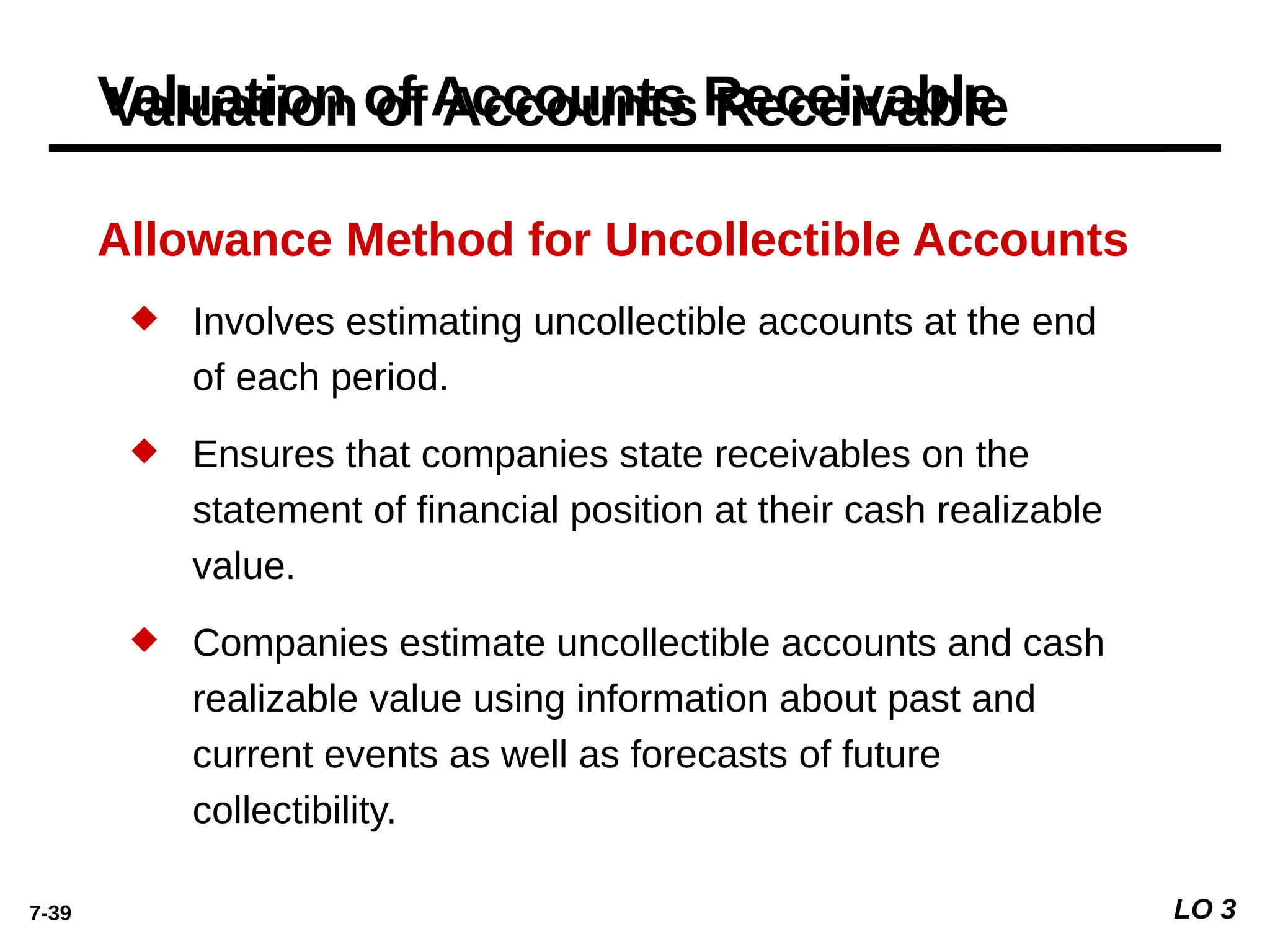 7-39 LO 3
Allowance Method for Uncollectible Accounts
 Involves estimating uncollectible accounts at the end
of each period.
 Ensures that companies state receivables on the
statement of ﬁnancial position at their cash realizable
value.
 Companies estimate uncollectible accounts and cash
realizable value using information about past and
current events as well as forecasts of future
collectibility.
Valuation of Accounts Receivable
 