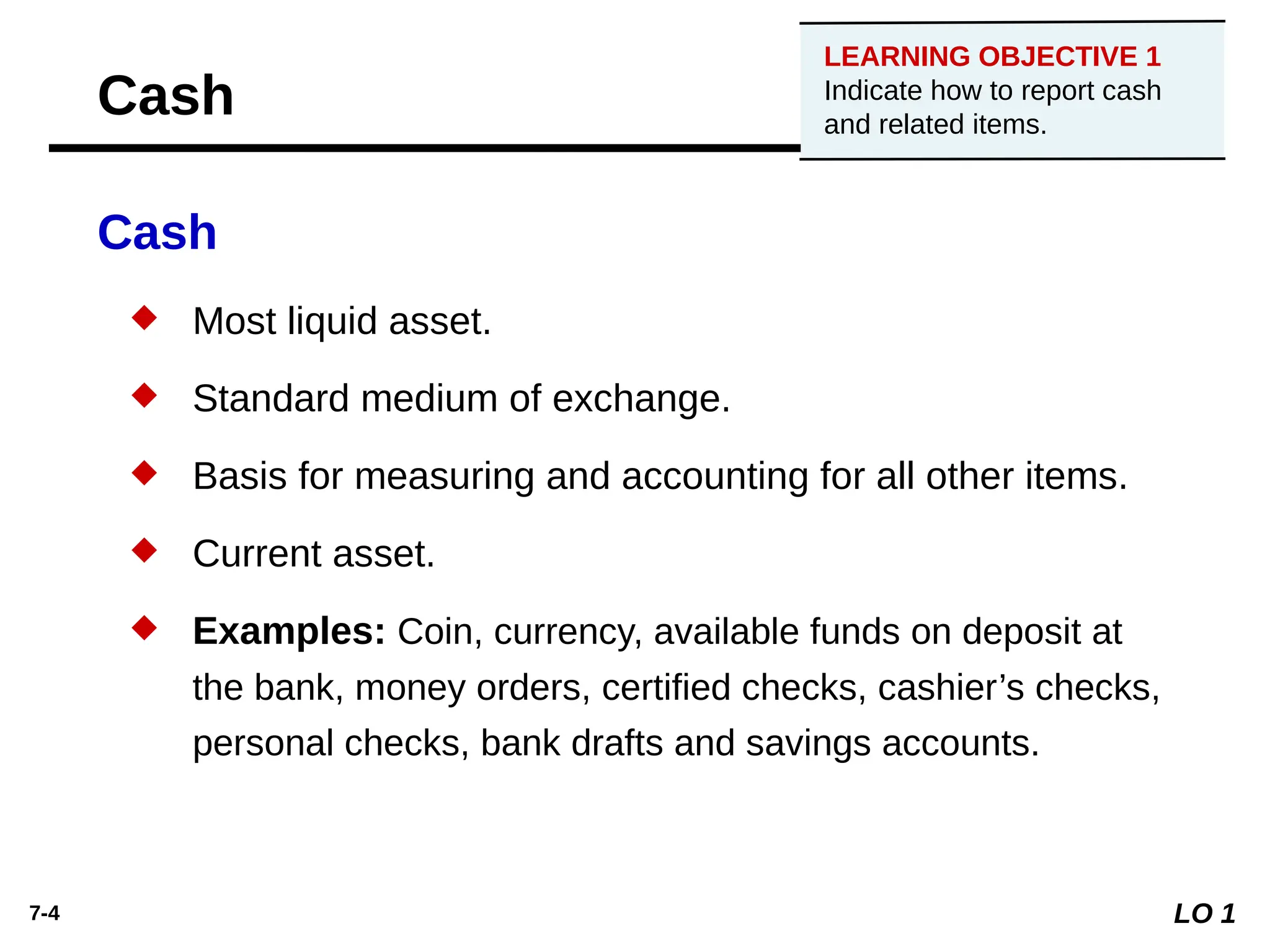 7-4
Cash
 Most liquid asset.
 Standard medium of exchange.
 Basis for measuring and accounting for all other items.
 Current asset.
 Examples: Coin, currency, available funds on deposit at
the bank, money orders, certified checks, cashier’s checks,
personal checks, bank drafts and savings accounts.
LO 1
LEARNING OBJECTIVE 1
Indicate how to report cash
and related items.
Cash
 