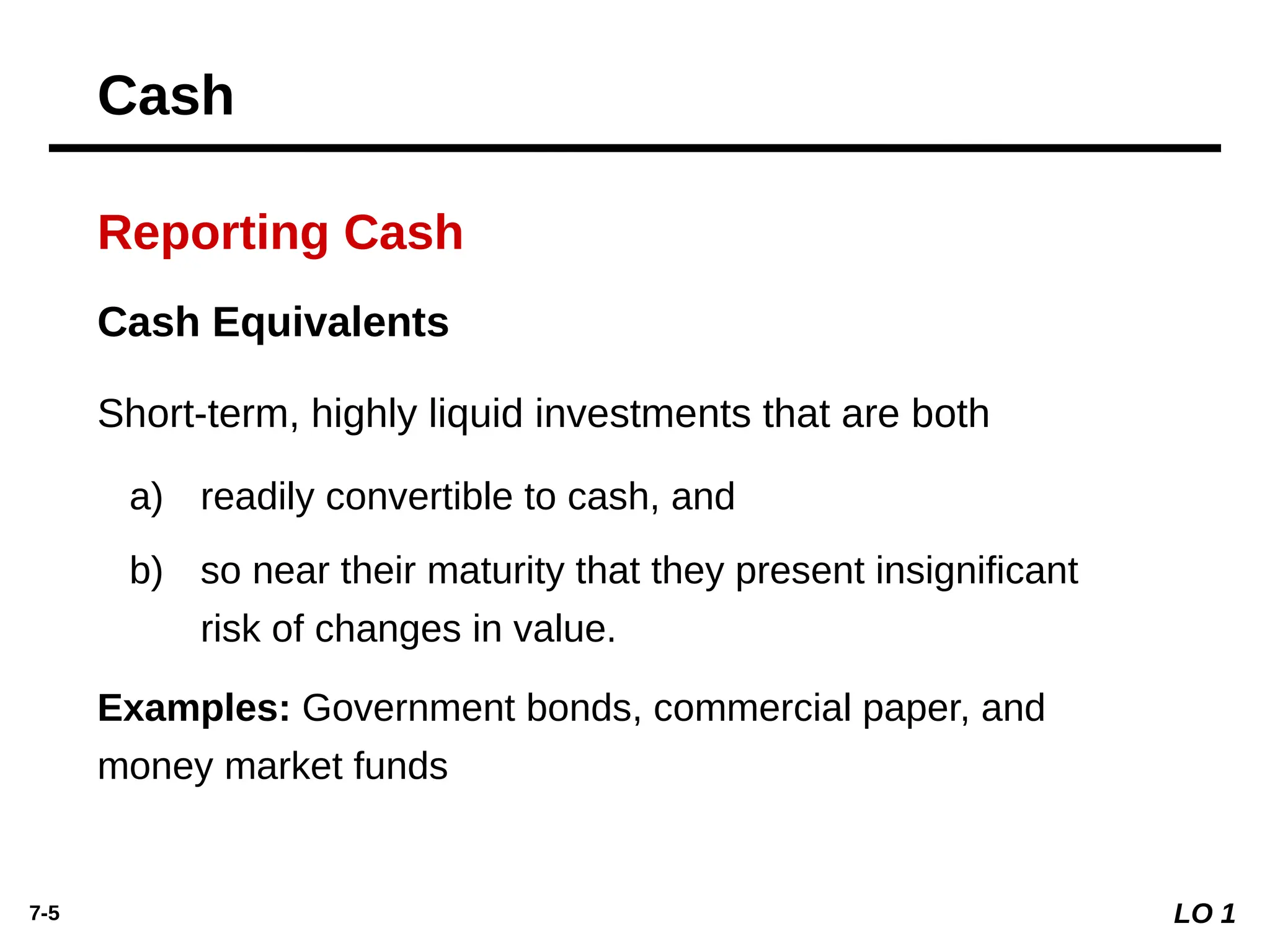 7-5
Cash Equivalents
Short-term, highly liquid investments that are both
a) readily convertible to cash, and
b) so near their maturity that they present insignificant
risk of changes in value.
Examples: Government bonds, commercial paper, and
money market funds
Reporting Cash
LO 1
Cash
 