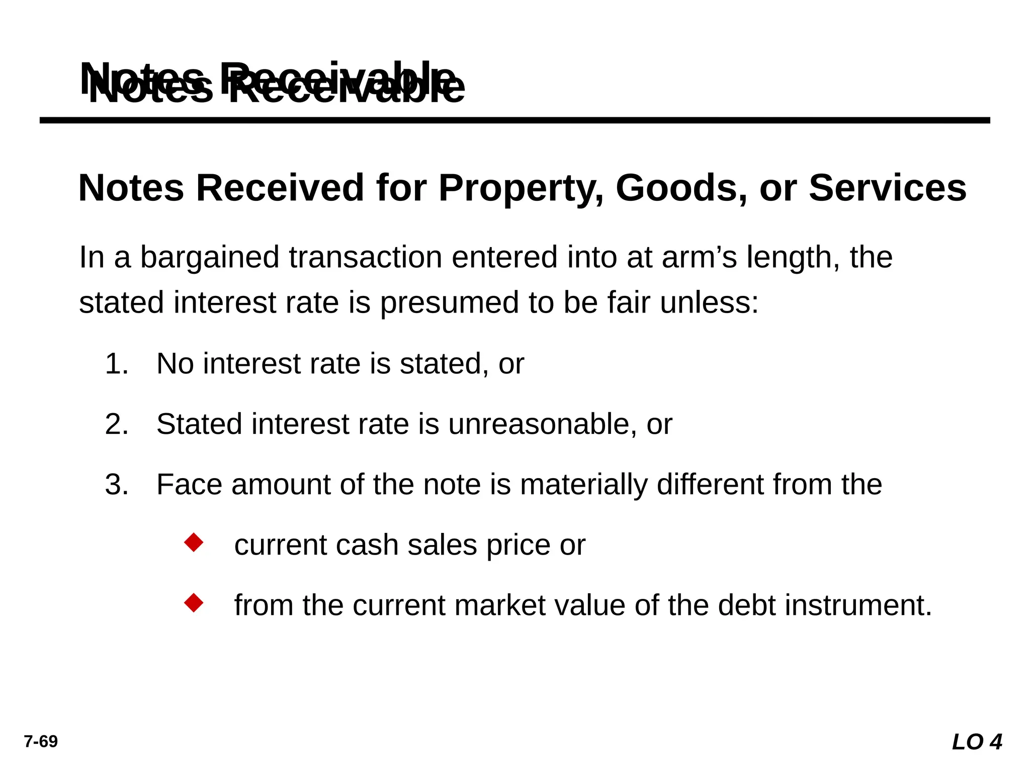 7-69
Notes Receivable
Notes Received for Property, Goods, or Services
In a bargained transaction entered into at arm’s length, the
stated interest rate is presumed to be fair unless:
1. No interest rate is stated, or
2. Stated interest rate is unreasonable, or
3. Face amount of the note is materially different from the
 current cash sales price or
 from the current market value of the debt instrument.
LO 4
 