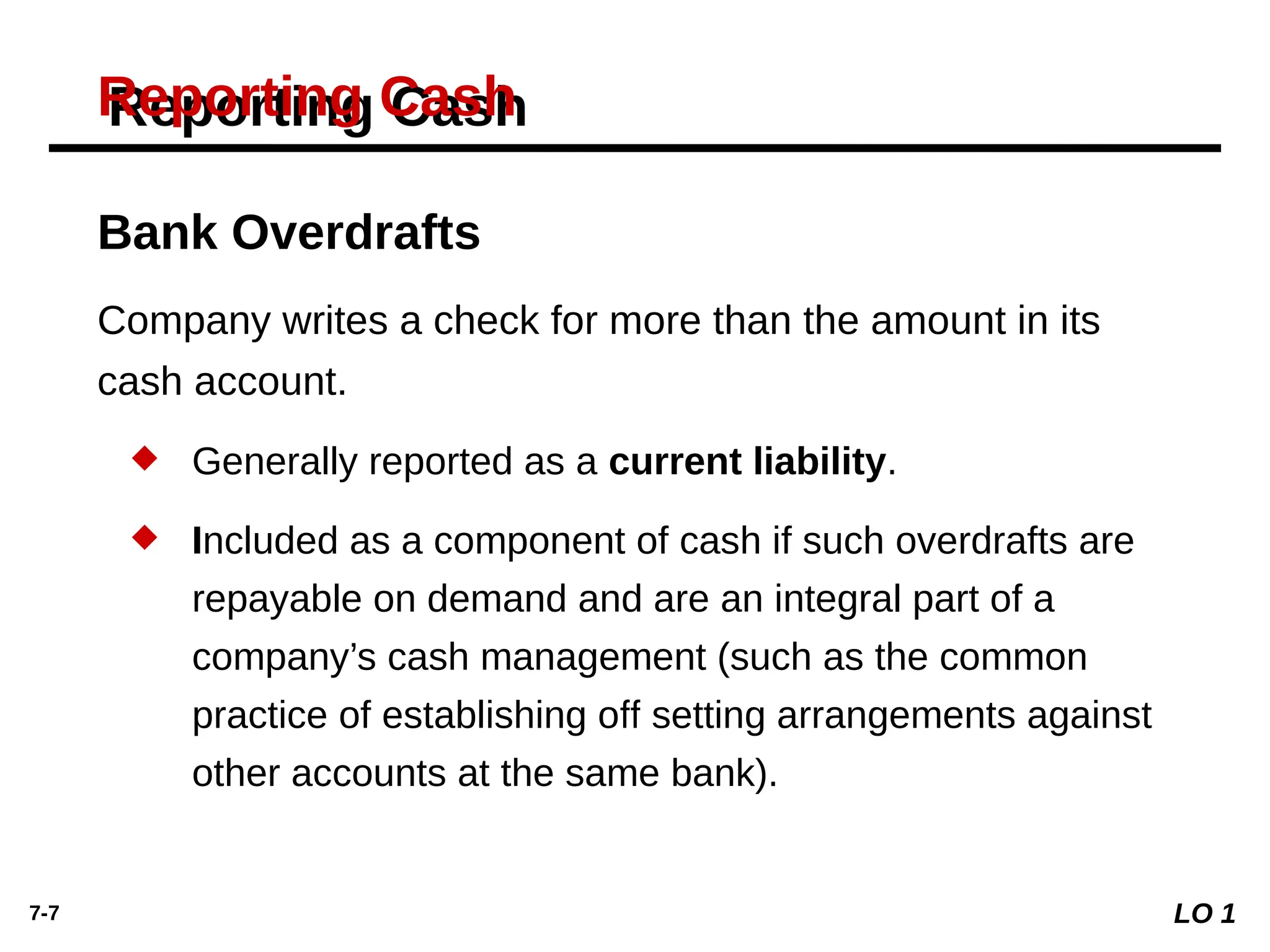 7-7
Reporting Cash
Bank Overdrafts
Company writes a check for more than the amount in its
cash account.
 Generally reported as a current liability.
 Included as a component of cash if such overdrafts are
repayable on demand and are an integral part of a
company’s cash management (such as the common
practice of establishing o setting arrangements against
ﬀ
other accounts at the same bank).
LO 1
 