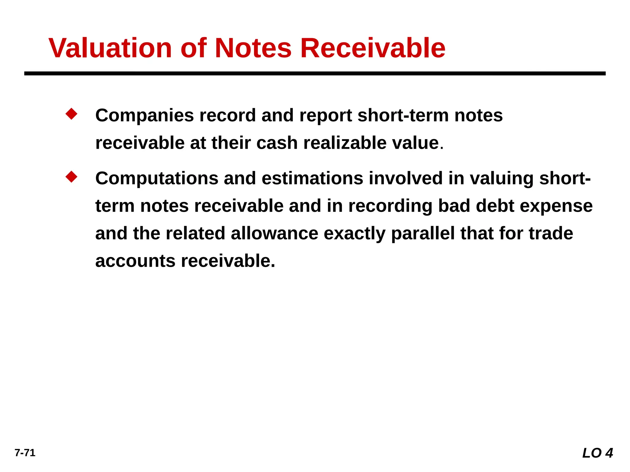 7-71
 Companies record and report short-term notes
receivable at their cash realizable value.
 Computations and estimations involved in valuing short-
term notes receivable and in recording bad debt expense
and the related allowance exactly parallel that for trade
accounts receivable.
Valuation of Notes Receivable
LO 4
 