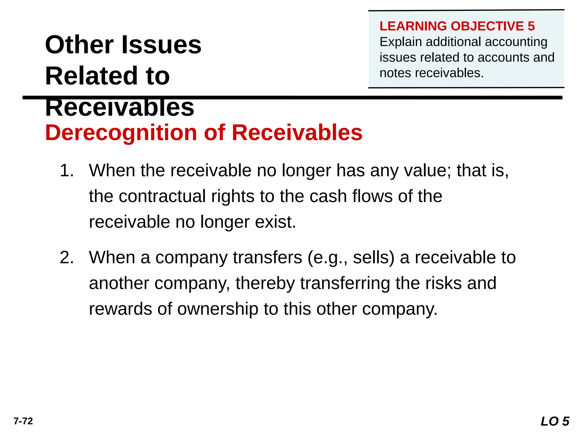 7-72
1. When the receivable no longer has any value; that is,
the contractual rights to the cash ﬂows of the
receivable no longer exist.
2. When a company transfers (e.g., sells) a receivable to
another company, thereby transferring the risks and
rewards of ownership to this other company.
Derecognition of Receivables
Other Issues
Related to
Receivables
LO 5
LEARNING OBJECTIVE 5
Explain additional accounting
issues related to accounts and
notes receivables.
 