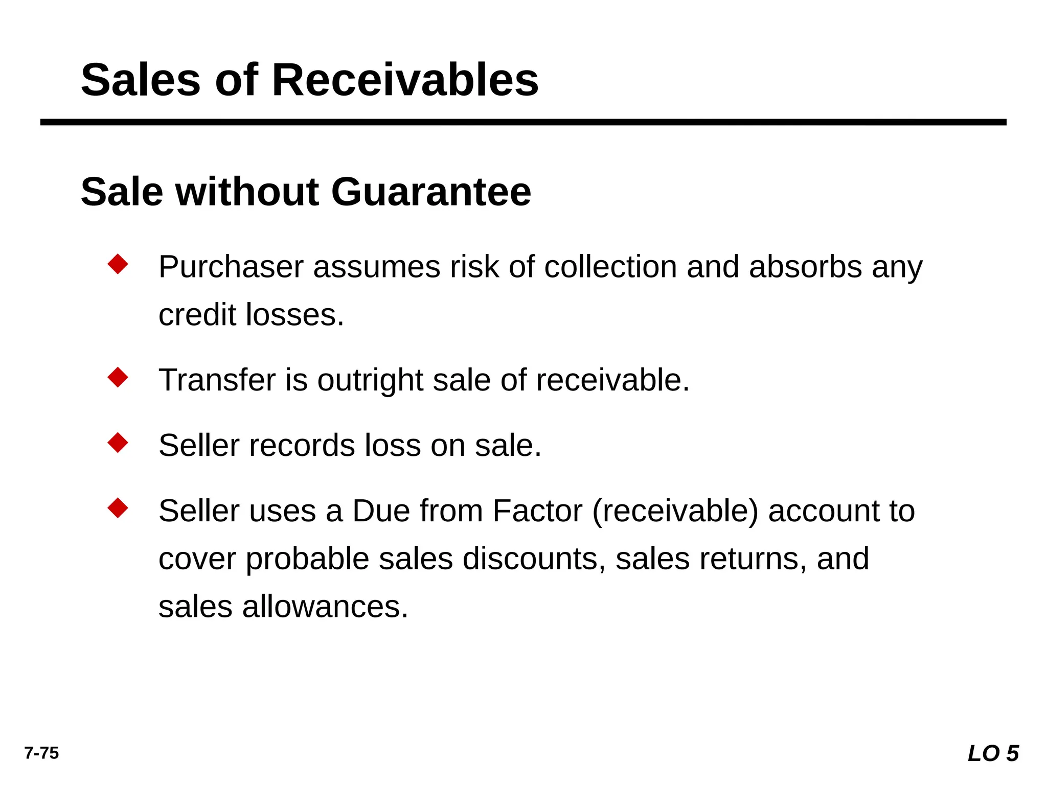 7-75
Sale without Guarantee
 Purchaser assumes risk of collection and absorbs any
credit losses.
 Transfer is outright sale of receivable.
 Seller records loss on sale.
 Seller uses a Due from Factor (receivable) account to
cover probable sales discounts, sales returns, and
sales allowances.
Sales of Receivables
LO 5
 