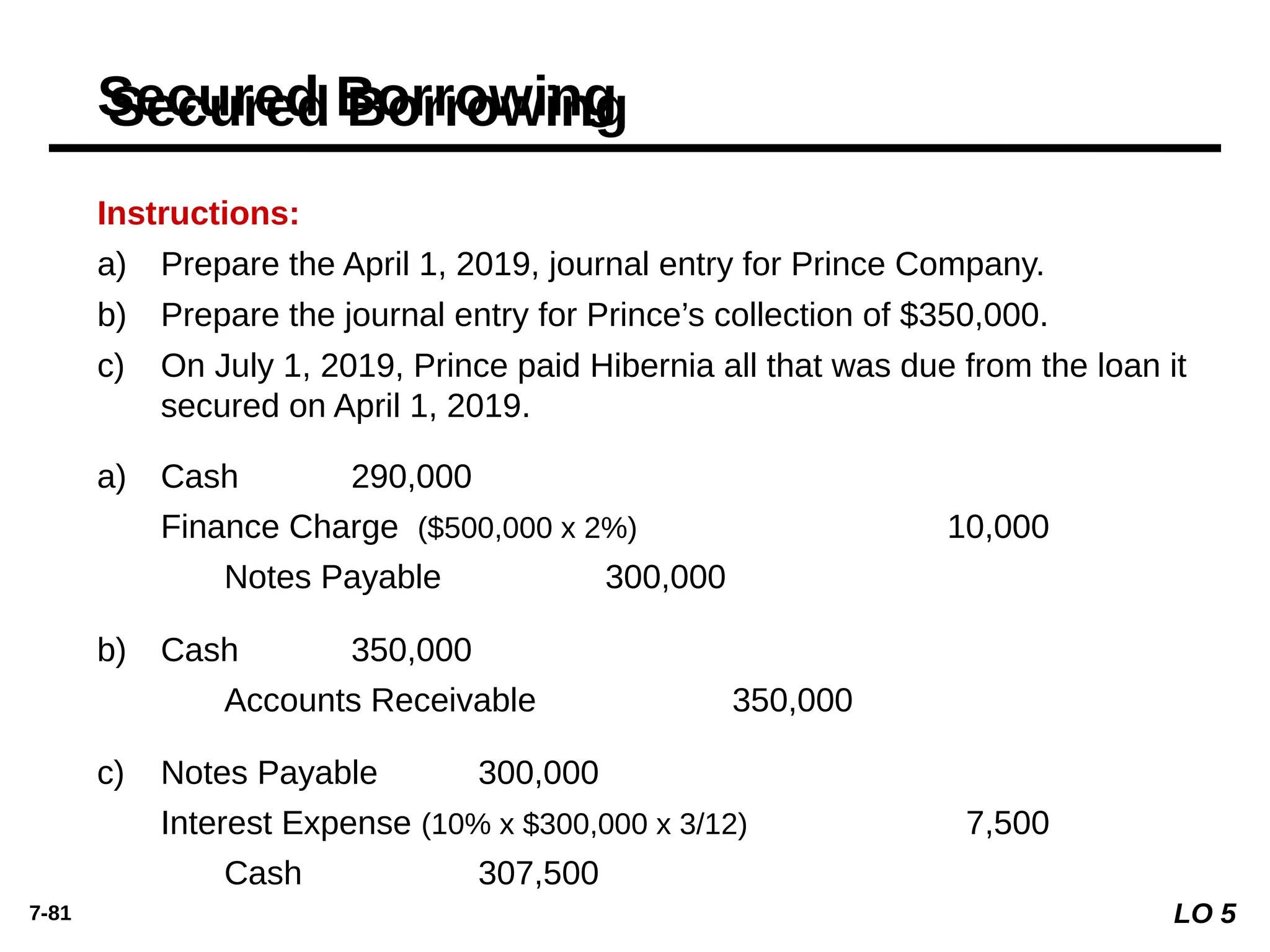 7-81
Instructions:
a) Prepare the April 1, 2019, journal entry for Prince Company.
b) Prepare the journal entry for Prince’s collection of $350,000.
c) On July 1, 2019, Prince paid Hibernia all that was due from the loan it
secured on April 1, 2019.
Secured Borrowing
Cash 290,000
Finance Charge ($500,000 x 2%) 10,000
Notes Payable 300,000
a)
Cash 350,000
Accounts Receivable 350,000
b)
Notes Payable 300,000
Interest Expense (10% x $300,000 x 3/12) 7,500
Cash 307,500
c)
LO 5
 