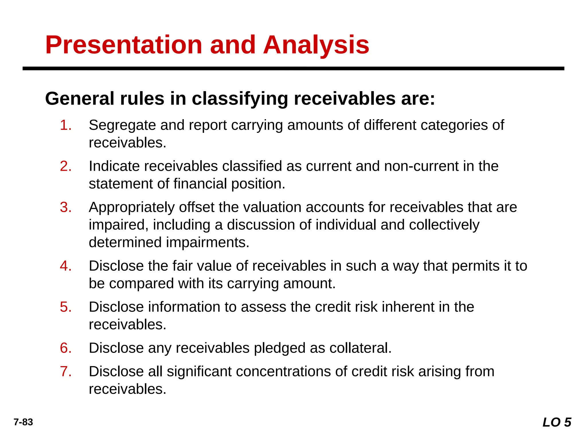 7-83
General rules in classifying receivables are:
1. Segregate and report carrying amounts of different categories of
receivables.
2. Indicate receivables classified as current and non-current in the
statement of financial position.
3. Appropriately offset the valuation accounts for receivables that are
impaired, including a discussion of individual and collectively
determined impairments.
4. Disclose the fair value of receivables in such a way that permits it to
be compared with its carrying amount.
5. Disclose information to assess the credit risk inherent in the
receivables.
6. Disclose any receivables pledged as collateral.
7. Disclose all significant concentrations of credit risk arising from
receivables.
Presentation and Analysis
LO 5
 
